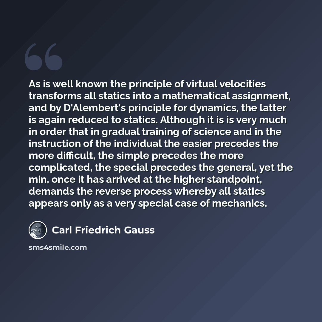 “As is well known the principle of virtual velocities transforms all statics into a mathematical assignment, and by D'Alembert's principle for dynamics, the latter is again reduced to statics. Although it is is very much in order that in gradual training of science and in the instruction of the…” quote by Carl Friedrich Gauss