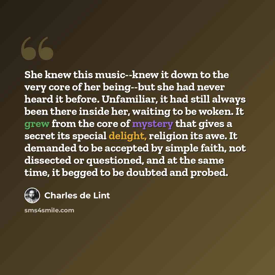 “She knew this music--knew it down to the very core of her being--but she had never heard it before. Unfamiliar, it had still always been there inside her, waiting to be woken. It grew from the core of mystery that gives a secret its special delight, religion its awe. It demanded to be accepted by…” quote by Charles de Lint