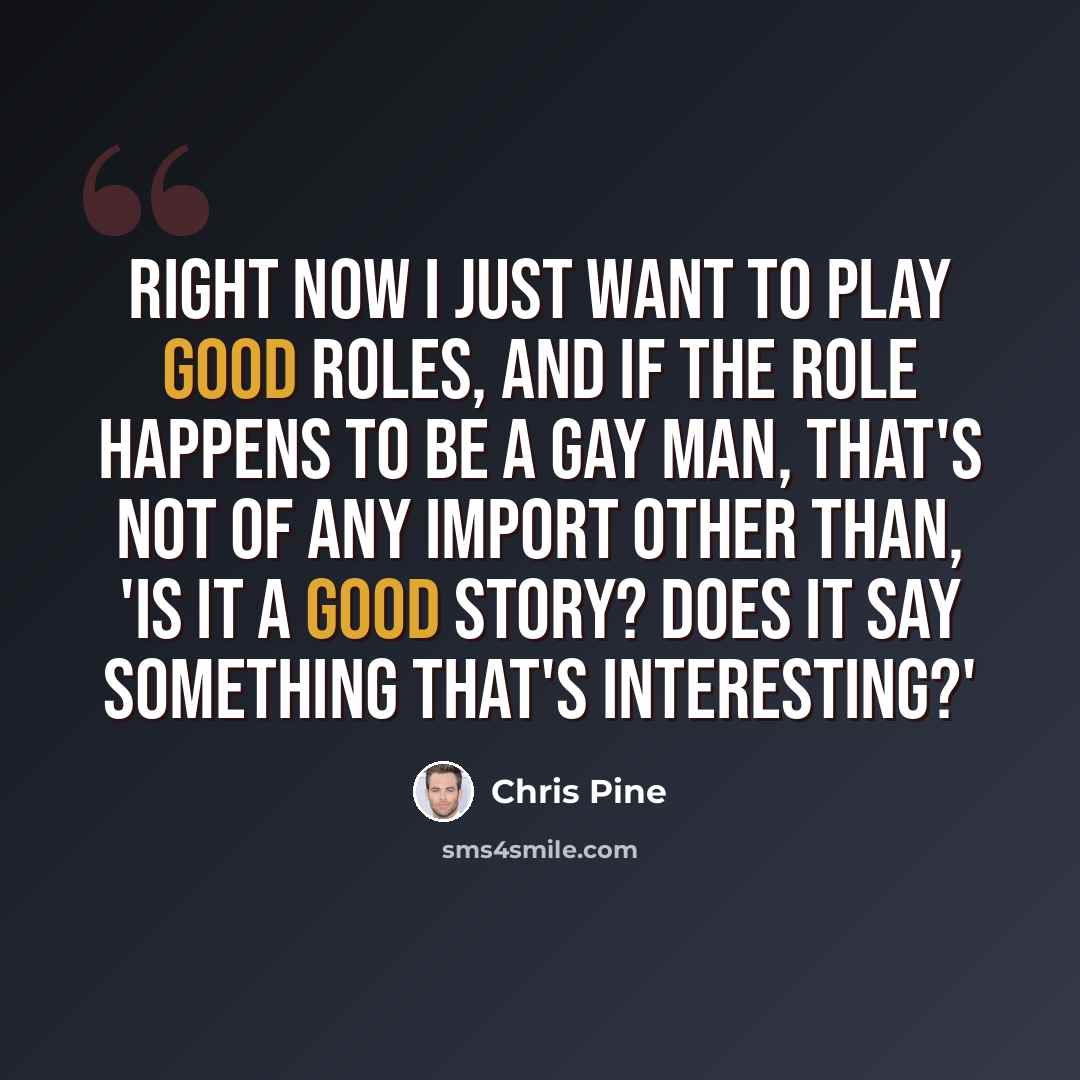 “Right now I just want to play good roles, and if the role happens to be a gay man, that's not of any import other than, 'Is it a good story? Does it say something that's interesting?'” quote by Chris Pine