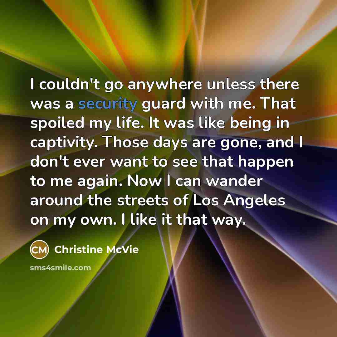 “I couldn't go anywhere unless there was a security guard with me. That spoiled my life. It was like being in captivity. Those days are gone, and I don't ever want to see that happen to me again. Now I can wander around the streets of Los Angeles on my own. I like it that way.” quote by Christine McVie