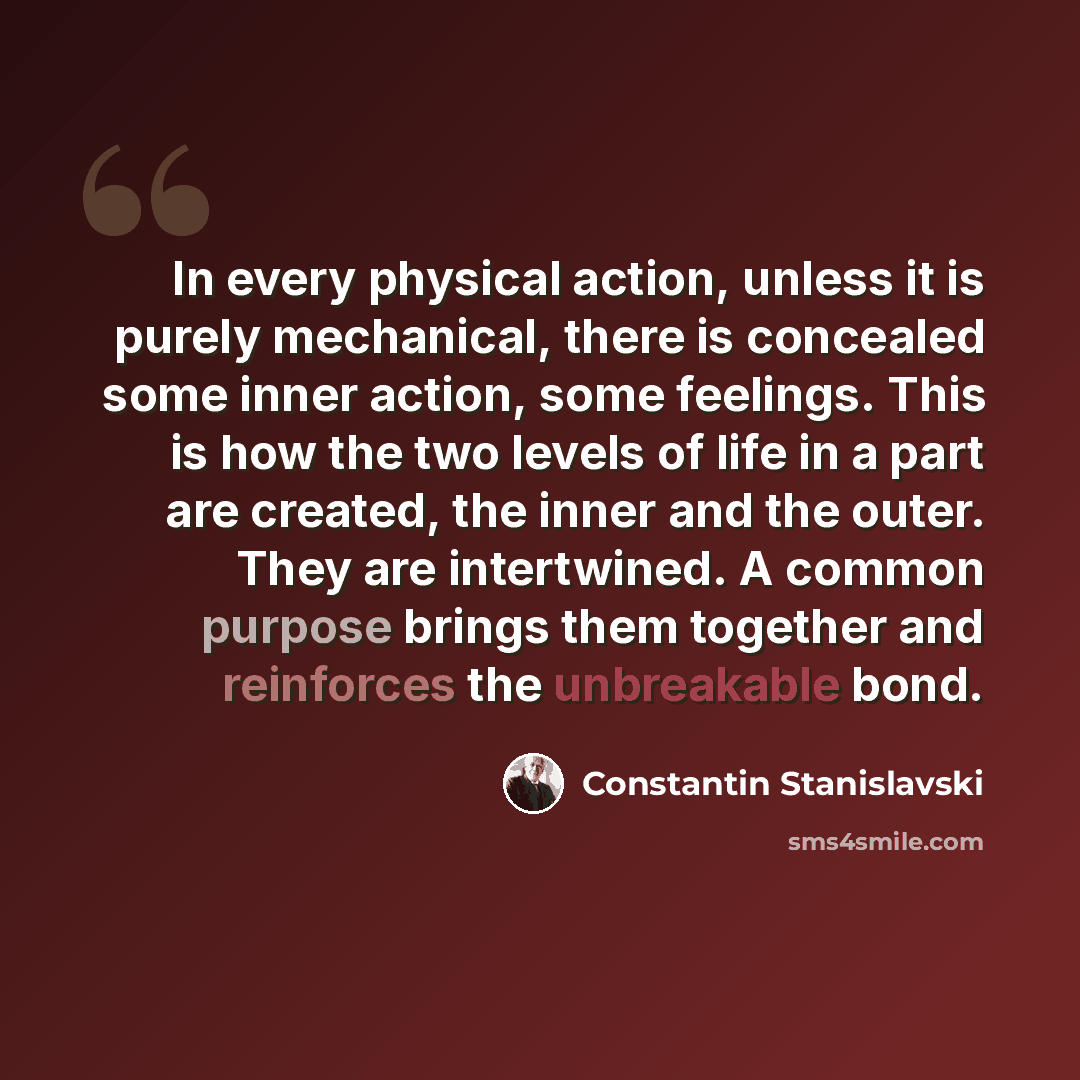 “In every physical action, unless it is purely mechanical, there is concealed some inner action, some feelings. This is how the two levels of life in a part are created, the inner and the outer. They are intertwined. A common purpose brings them together and reinforces the unbreakable bond.” quote by Constantin Stanislavski