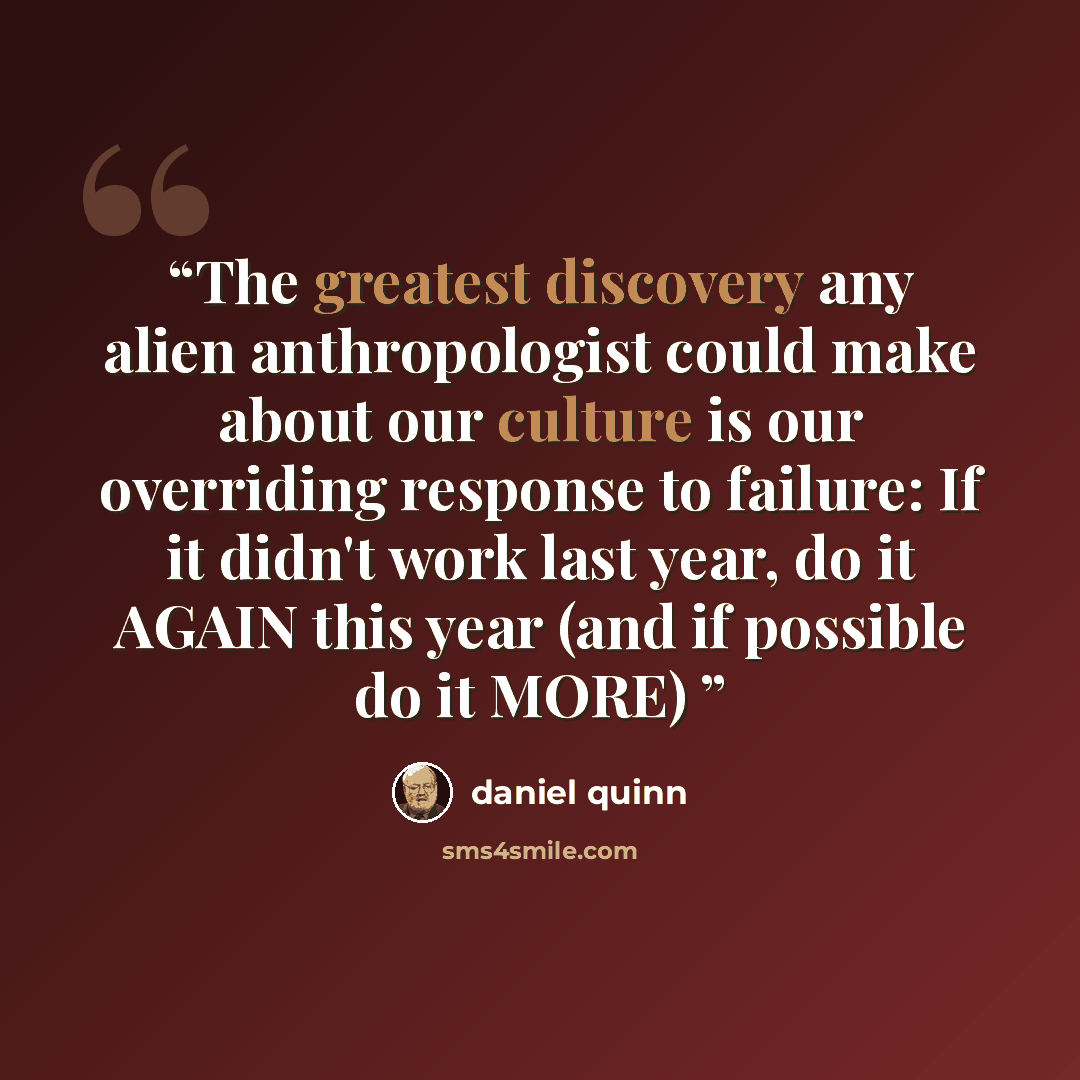 “The greatest discovery any alien anthropologist could make about our culture is our overriding response to failure: If it didn't work last year, do it AGAIN this year (and if possible do it MORE)” quote by Daniel Quinn