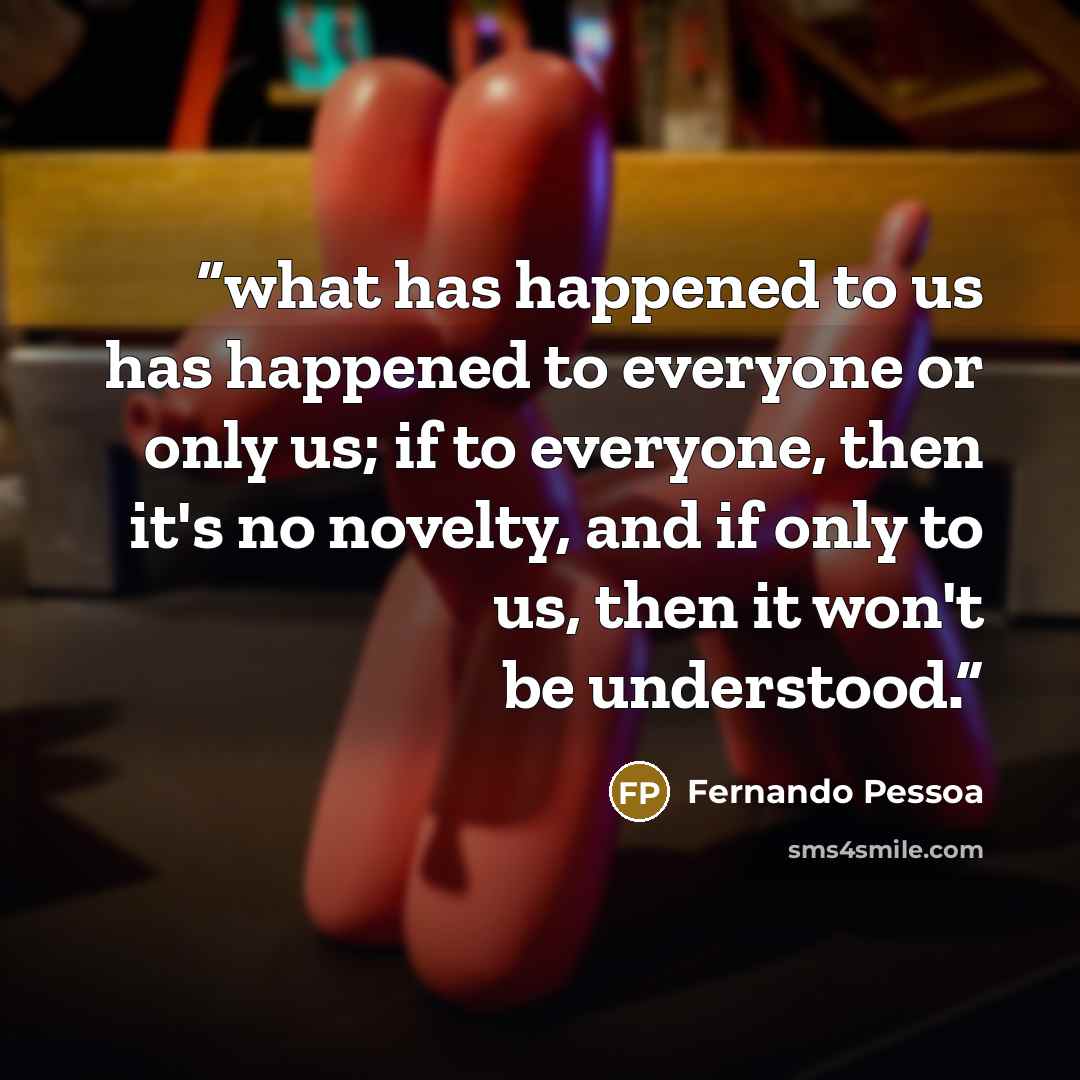 “what has happened to us has happened to everyone or only us; if to everyone, then it's no novelty, and if only to us, then it won't be understood.” quote by Fernando Pessoa