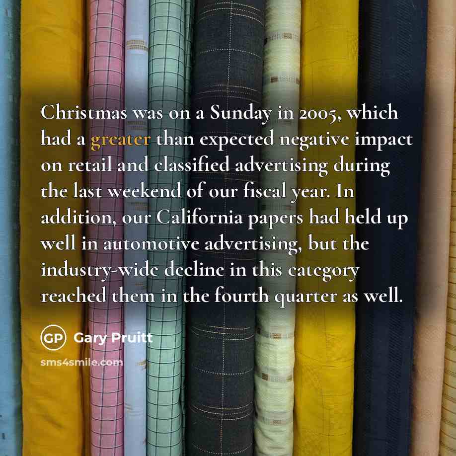 “Christmas was on a Sunday in 2005, which had a greater than expected negative impact on retail and classified advertising during the last weekend of our fiscal year. In addition, our California papers had held up well in automotive advertising, but the industry-wide decline in this category…” quote by Gary Pruitt