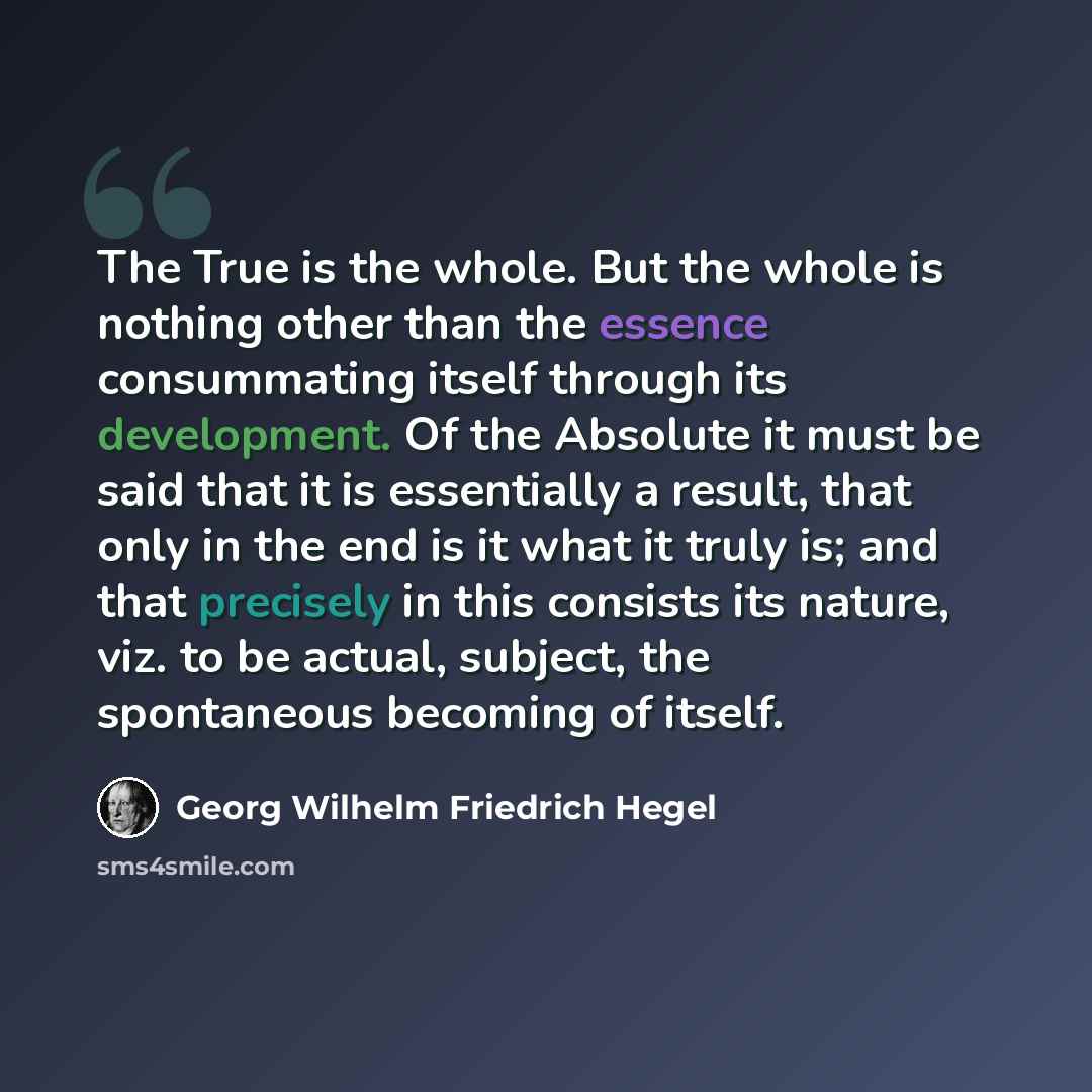 “The True is the whole. But the whole is nothing other than the essence consummating itself through its development. Of the Absolute it must be said that it is essentially a result, that only in the end is it what it truly is; and that precisely in this consists its nature, viz. to be actual…” quote by Georg Wilhelm Friedrich Hegel