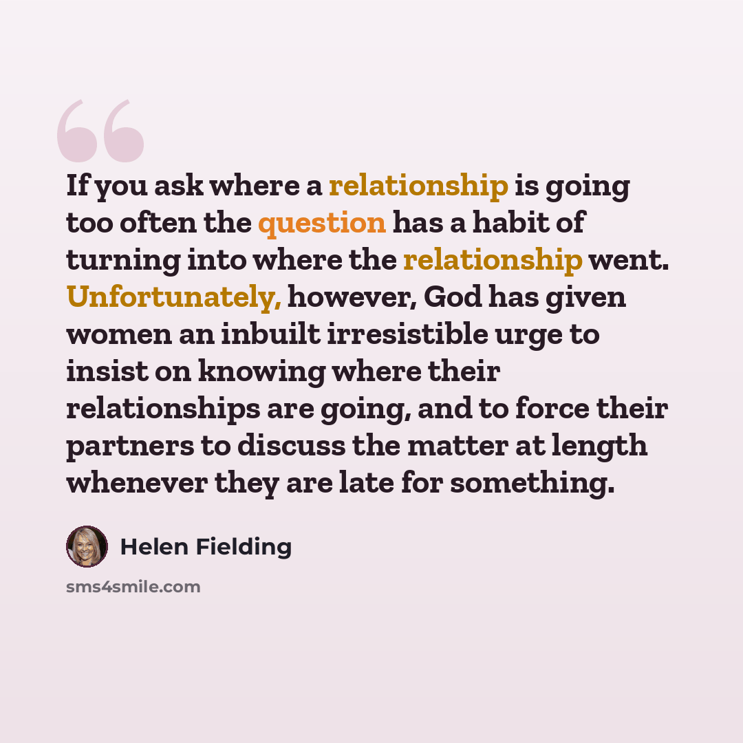 “If you ask where a relationship is going too often the question has a habit of turning into where the relationship went. Unfortunately, however, God has given women an inbuilt irresistible urge to insist on knowing where their relationships are going, and to force their partners to discuss the…” quote by Helen Fielding