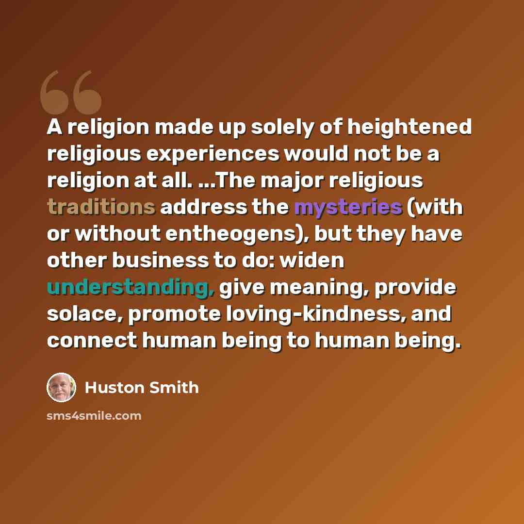 “A religion made up solely of heightened religious experiences would not be a religion at all. ...The major religious traditions address the mysteries (with or without entheogens), but they have other business to do: widen understanding, give meaning, provide solace, promote loving-kindness, and…” quote by Huston Smith