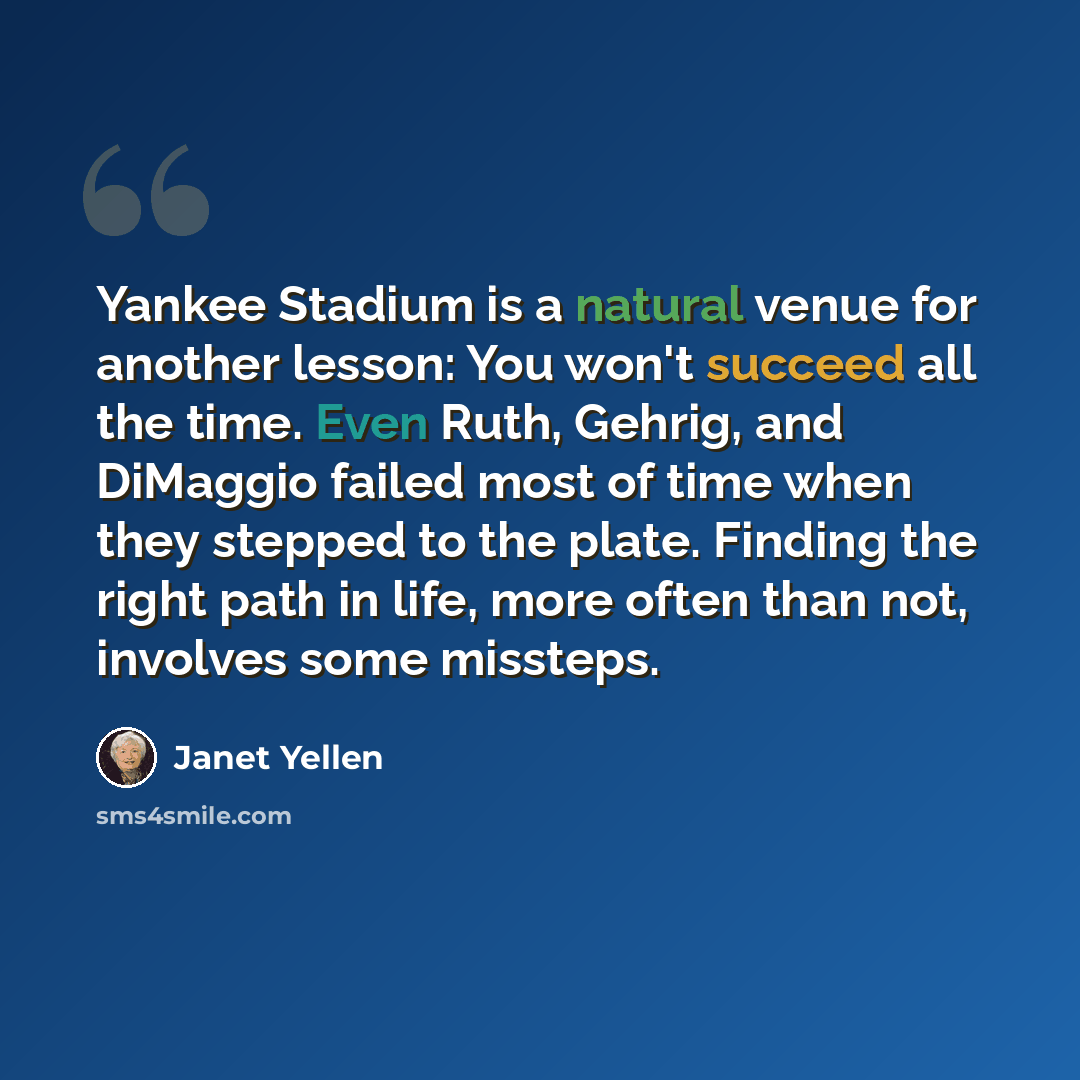 “Yankee Stadium is a natural venue for another lesson: You won't succeed all the time. Even Ruth, Gehrig, and DiMaggio failed most of time when they stepped to the plate. Finding the right path in life, more often than not, involves some missteps.” quote by Janet Yellen