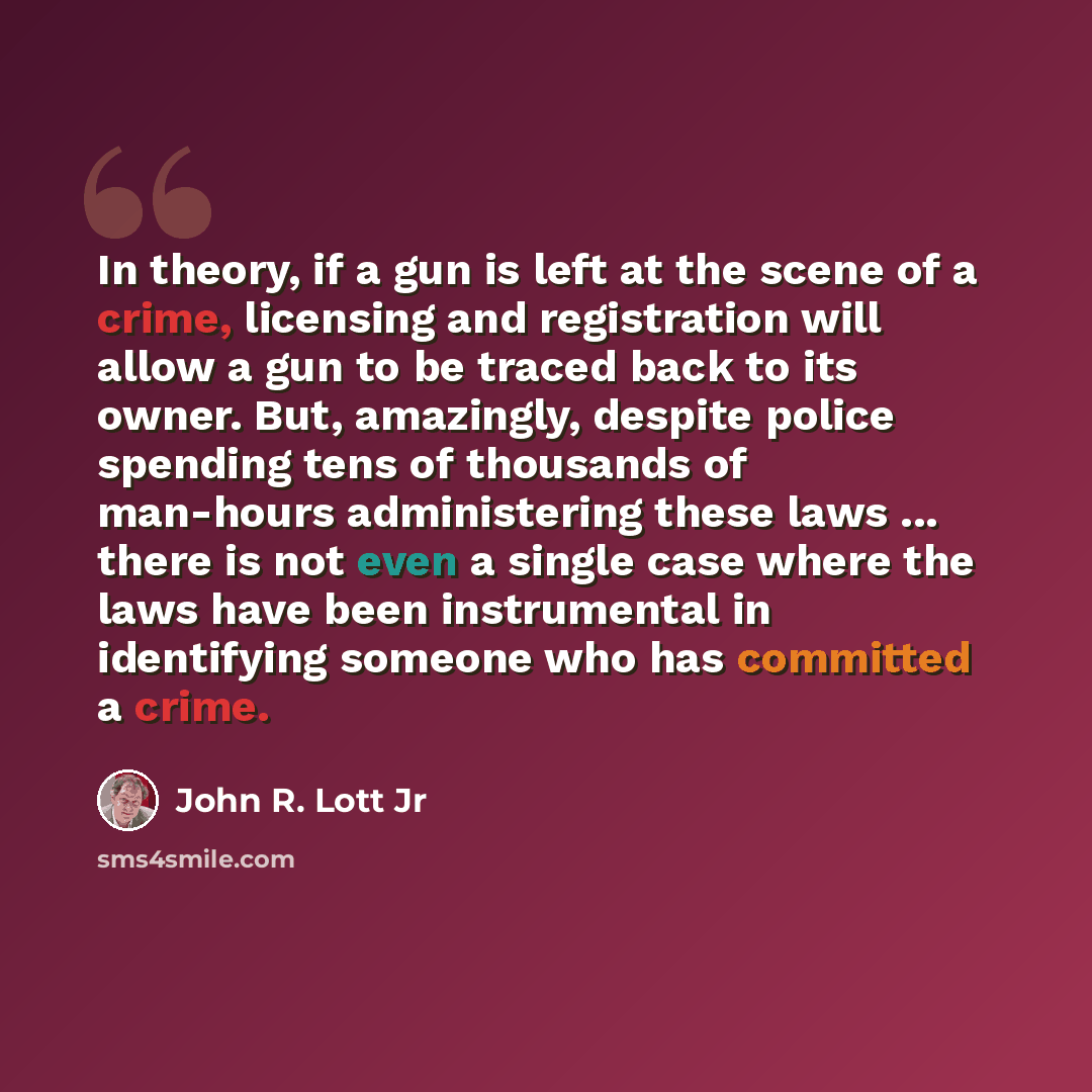 “In theory, if a gun is left at the scene of a crime, licensing and registration will allow a gun to be traced back to its owner. But, amazingly, despite police spending tens of thousands of man-hours administering these laws ... there is not even a single case where the laws have been instrumental…” quote by John R. Lott Jr