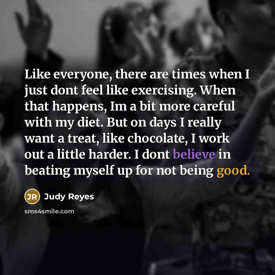 “Like everyone, there are times when I just dont feel like exercising. When that happens, Im a bit more careful with my diet. But on days I really want a treat, like chocolate, I work out a little harder. I dont believe in beating myself up for not being good.” quote by Judy Reyes
