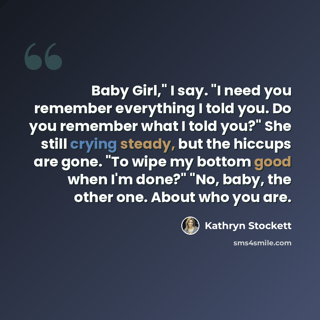 “Baby Girl," I say. "I need you remember everything I told you. Do you remember what I told you?" She still crying steady, but the hiccups are gone. "To wipe my bottom good when I'm done?" "No, baby, the other one. About who you are.” quote by Kathryn Stockett
