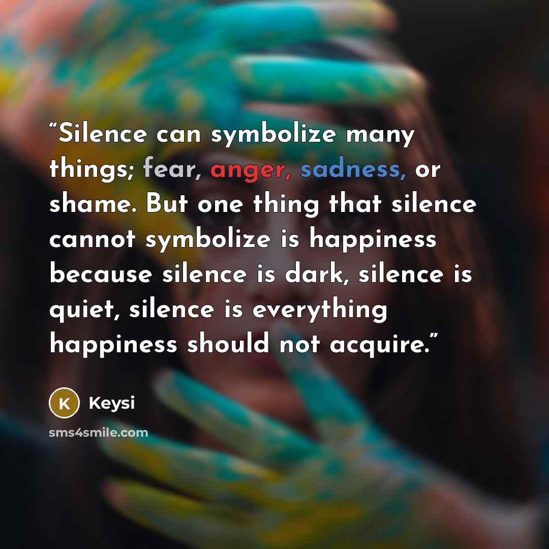 “Silence can symbolize many things; fear, anger, sadness, or shame. But one thing that silence cannot symbolize is happiness because silence is dark, silence is quiet, silence is everything happiness should not acquire.” quote by Keysi