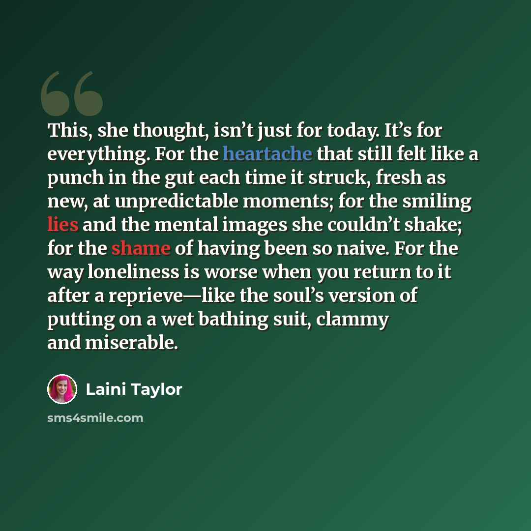 “This, she thought, isn’t just for today. It’s for everything. For the heartache that still felt like a punch in the gut each time it struck, fresh as new, at unpredictable moments; for the smiling lies and the mental images she couldn’t shake; for the shame of having been so naive. For the way…” quote by Laini Taylor