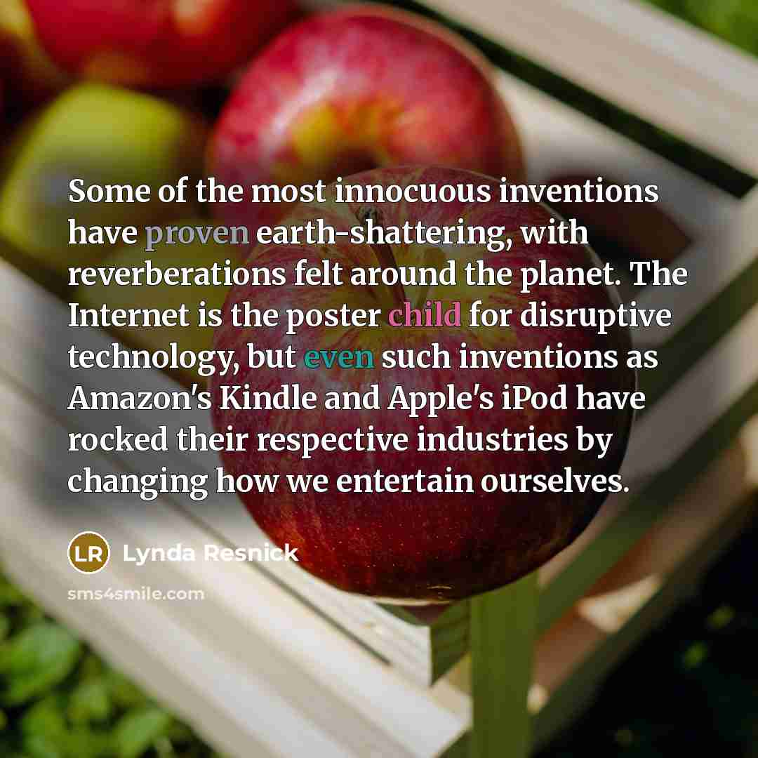 “Some of the most innocuous inventions have proven earth-shattering, with reverberations felt around the planet. The Internet is the poster child for disruptive technology, but even such inventions as Amazon's Kindle and Apple's iPod have rocked their respective industries by changing how we…” quote by Lynda Resnick