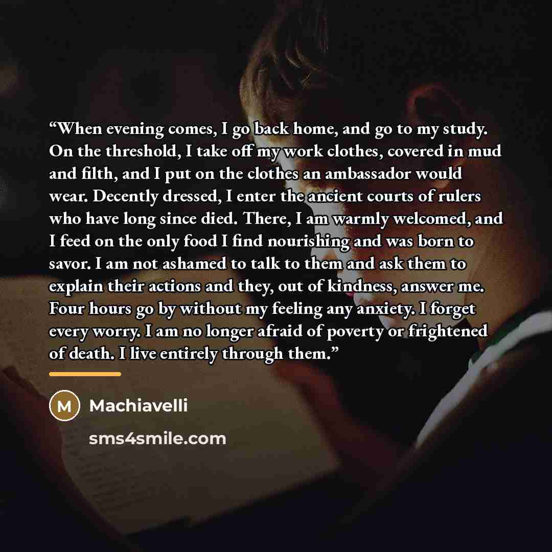 “When evening comes, I go back home, and go to my study. On the threshold, I take off my work clothes, covered in mud and filth, and I put on the clothes an ambassador would wear. Decently dressed, I enter the ancient courts of rulers who have long since died. There, I am warmly welcomed, and I…” quote by Machiavelli