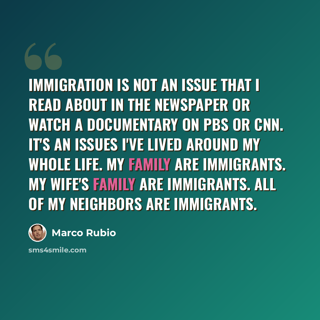 “Immigration is not an issue that I read about in the newspaper or watch a documentary on PBS or CNN. It's an issues I've lived around my whole life. My family are immigrants. My wife's family are immigrants. All of my neighbors are immigrants.” quote by Marco Rubio