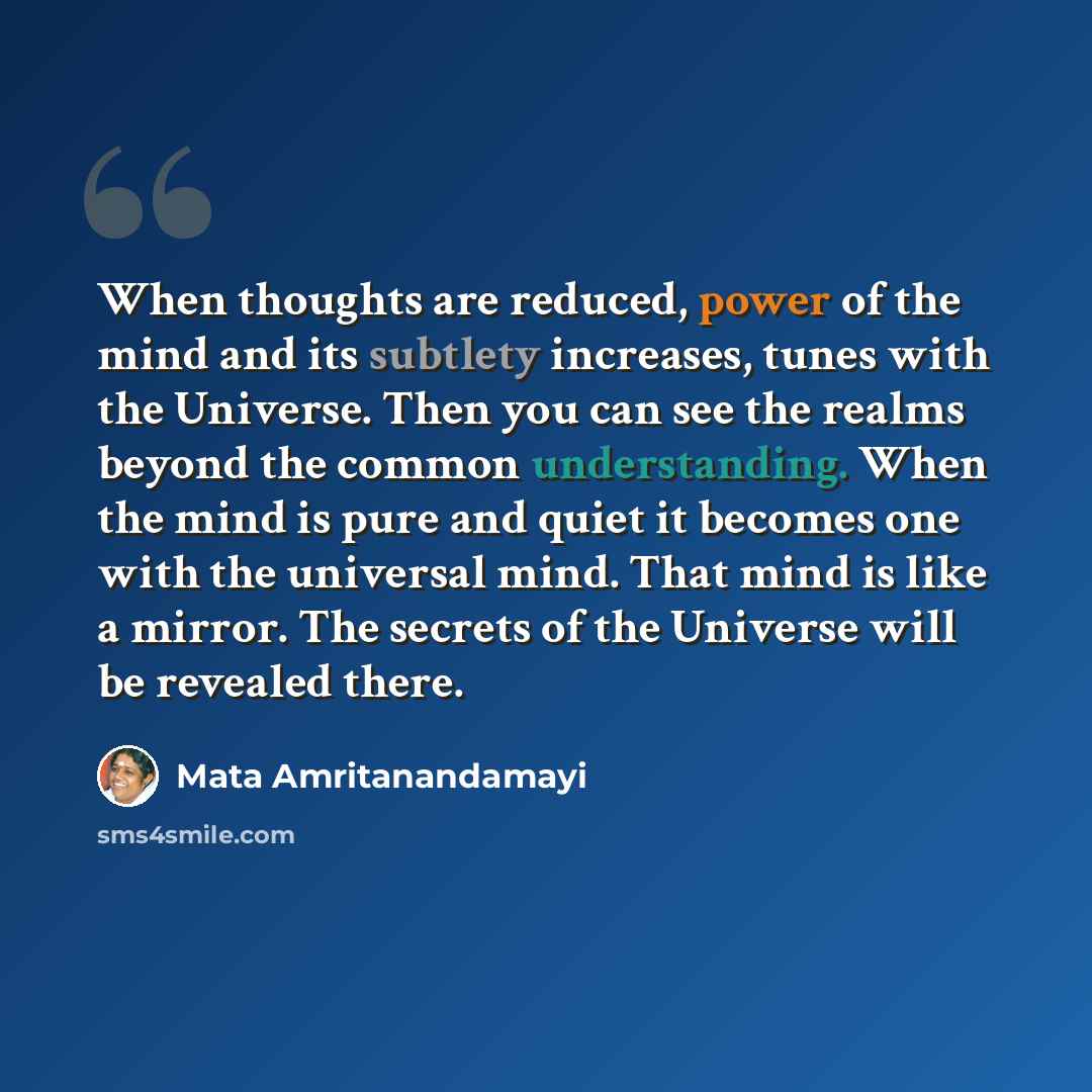 “When thoughts are reduced, power of the mind and its subtlety increases, tunes with the Universe. Then you can see the realms beyond the common understanding. When the mind is pure and quiet it becomes one with the universal mind. That mind is like a mirror. The secrets of the Universe will be…” quote by Mata Amritanandamayi