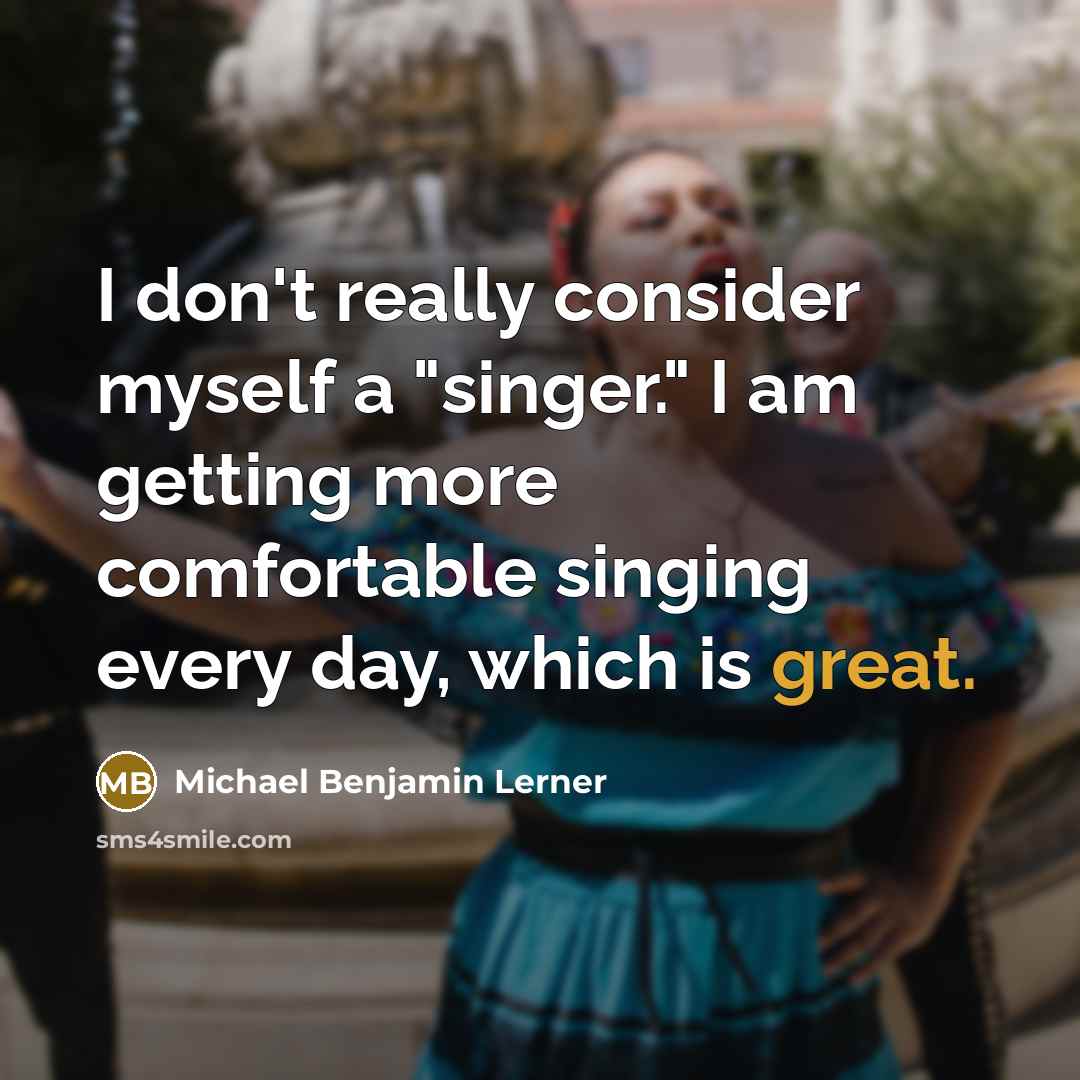 “I don't really consider myself a "singer." I am getting more comfortable singing every day, which is great.” quote by Michael Benjamin Lerner