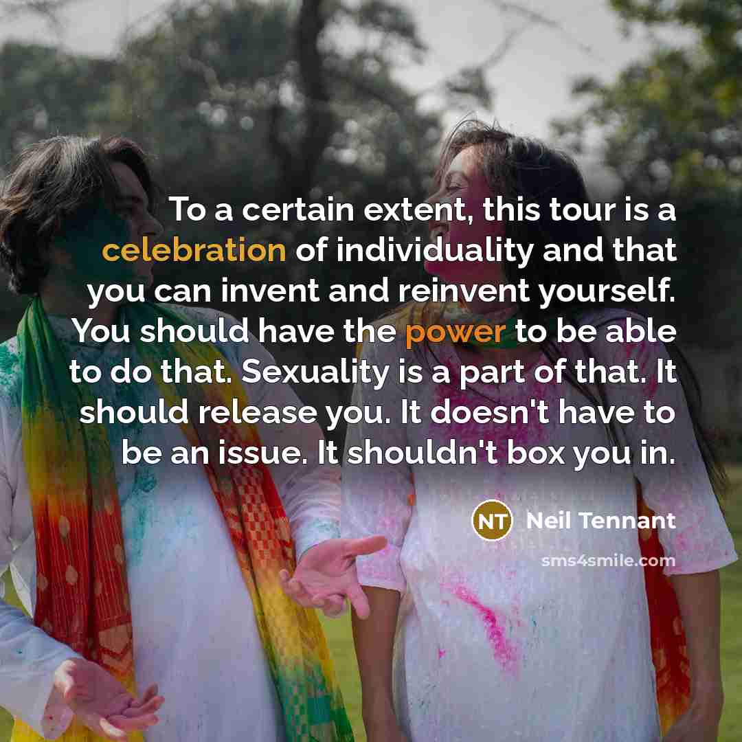 “To a certain extent, this tour is a celebration of individuality and that you can invent and reinvent yourself. You should have the power to be able to do that. Sexuality is a part of that. It should release you. It doesn't have to be an issue. It shouldn't box you in.” quote by Neil Tennant