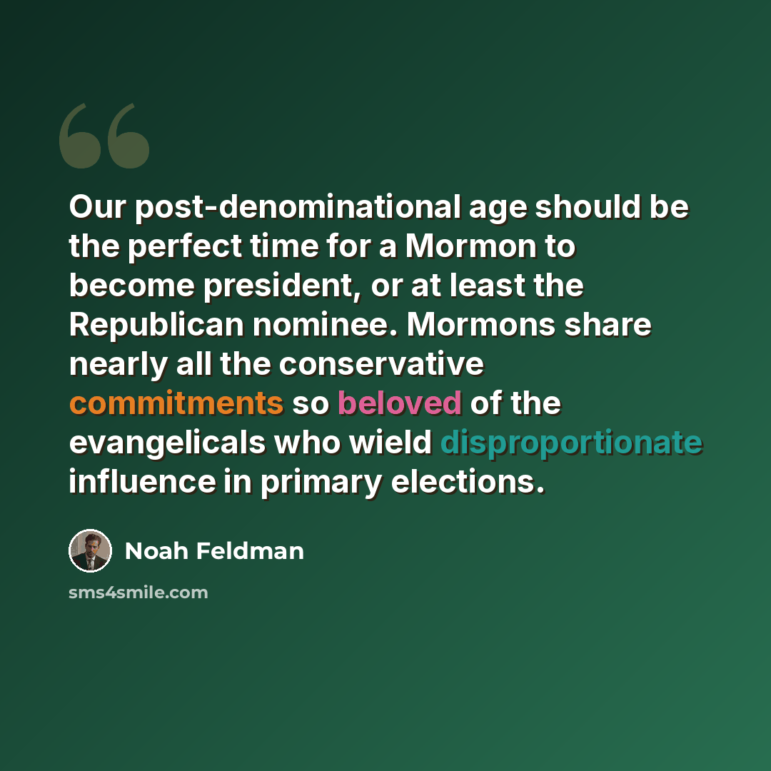 “Our post-denominational age should be the perfect time for a Mormon to become president, or at least the Republican nominee. Mormons share nearly all the conservative commitments so beloved of the evangelicals who wield disproportionate influence in primary elections.” quote by Noah Feldman