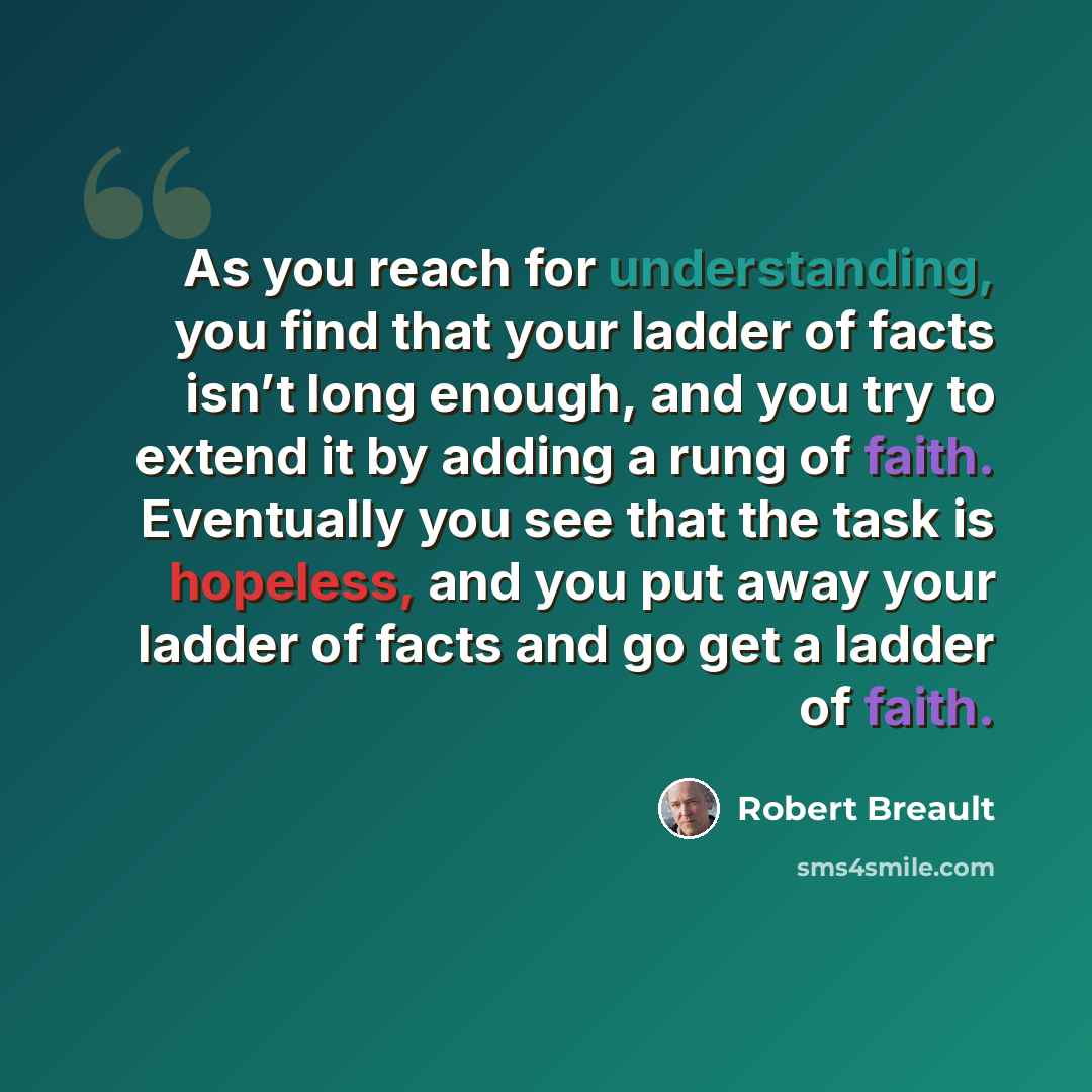 “As you reach for understanding, you find that your ladder of facts isn’t long enough, and you try to extend it by adding a rung of faith. Eventually you see that the task is hopeless, and you put away your ladder of facts and go get a ladder of faith.” quote by Robert Breault