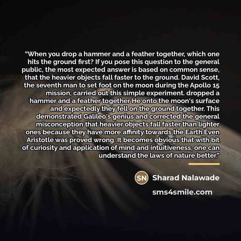 “When you drop a hammer and a feather together, which one hits the ground first? If you pose this question to the general public, the most expected answer is based on common sense, that the heavier objects fall faster to the ground. David Scott, the seventh man to set foot on the moon during the…” quote by Sharad Nalawade