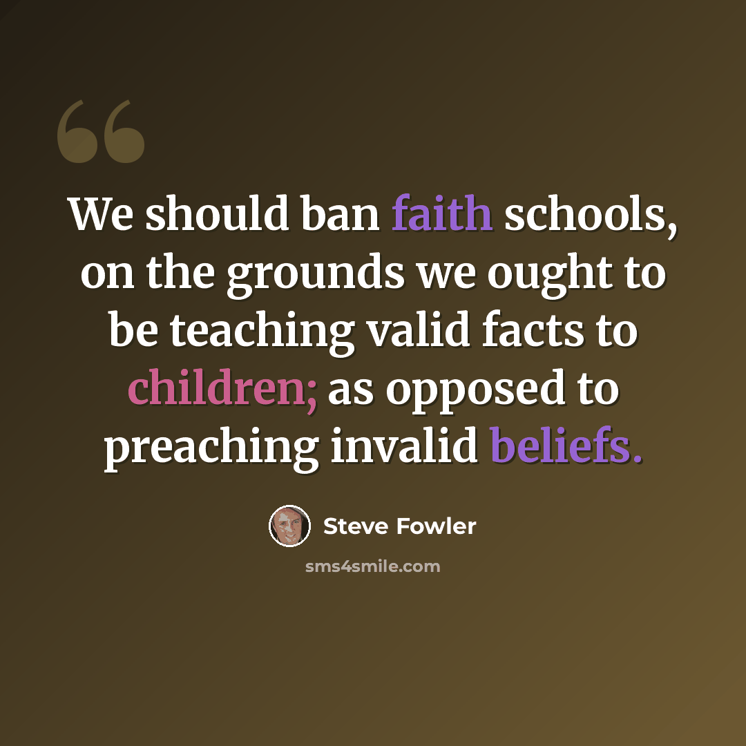 “We should ban faith schools, on the grounds we ought to be teaching valid facts to children; as opposed to preaching invalid beliefs.” quote by Steve Fowler