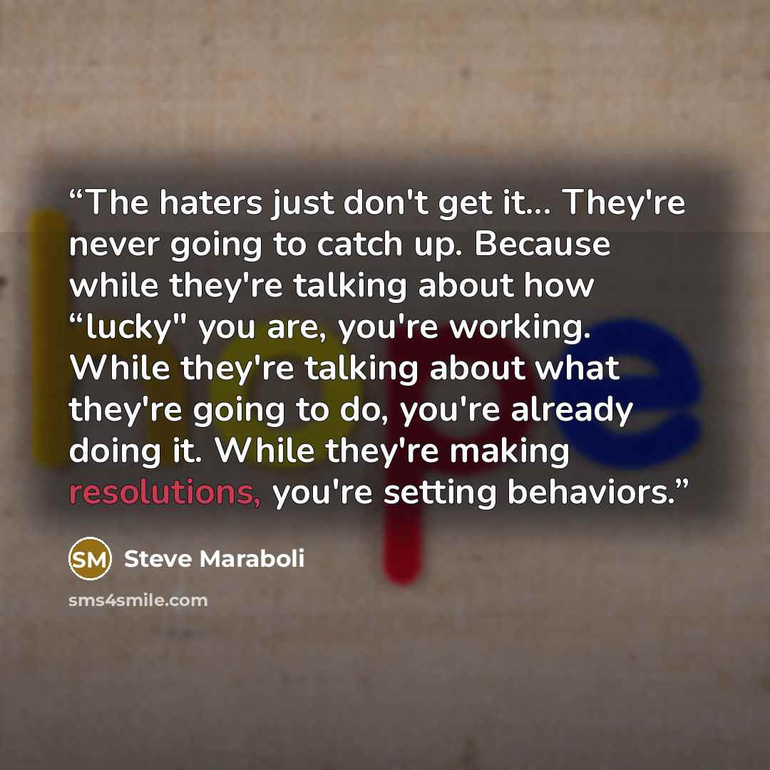 “The haters just don't get it... They're never going to catch up. Because while they're talking about how “lucky" you are, you're working. While they're talking about what they're going to do, you're already doing it. While they're making resolutions, you're setting behaviors.” quote by Steve Maraboli