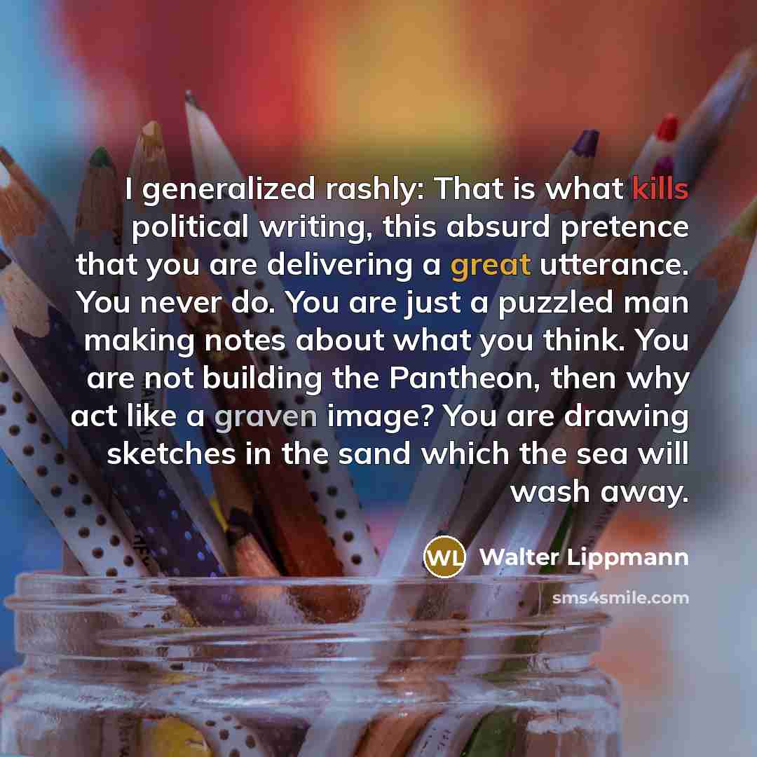 “I generalized rashly: That is what kills political writing, this absurd pretence that you are delivering a great utterance. You never do. You are just a puzzled man making notes about what you think. You are not building the Pantheon, then why act like a graven image? You are drawing sketches in…” quote by Walter Lippmann