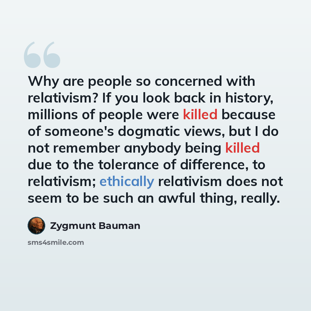 “Why are people so concerned with relativism? If you look back in history, millions of people were killed because of someone's dogmatic views, but I do not remember anybody being killed due to the tolerance of difference, to relativism; ethically relativism does not seem to be such an awful thing…” quote by Zygmunt Bauman