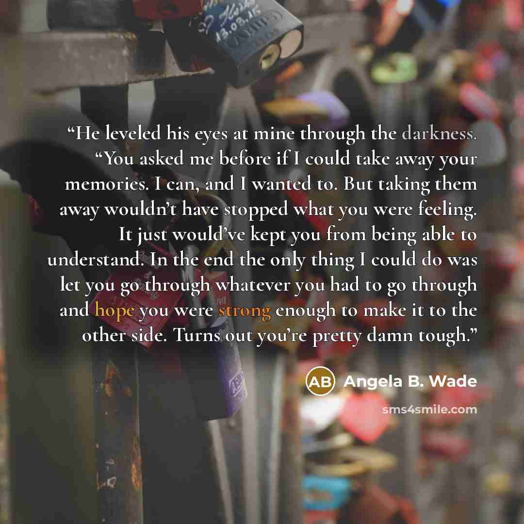 “He leveled his eyes at mine through the darkness. “You asked me before if I could take away your memories. I can, and I wanted to. But taking them away wouldn’t have stopped what you were feeling. It just would’ve kept you from being able to understand. In the end the only thing I could do was let…” quote by Angela B. Wade