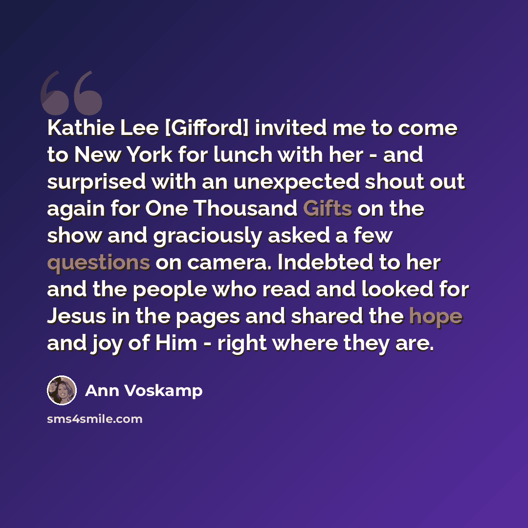 “Kathie Lee [Gifford] invited me to come to New York for lunch with her - and surprised with an unexpected shout out again for One Thousand Gifts on the show and graciously asked a few questions on camera. Indebted to her and the people who read and looked for Jesus in the pages and shared the hope…” quote by Ann Voskamp