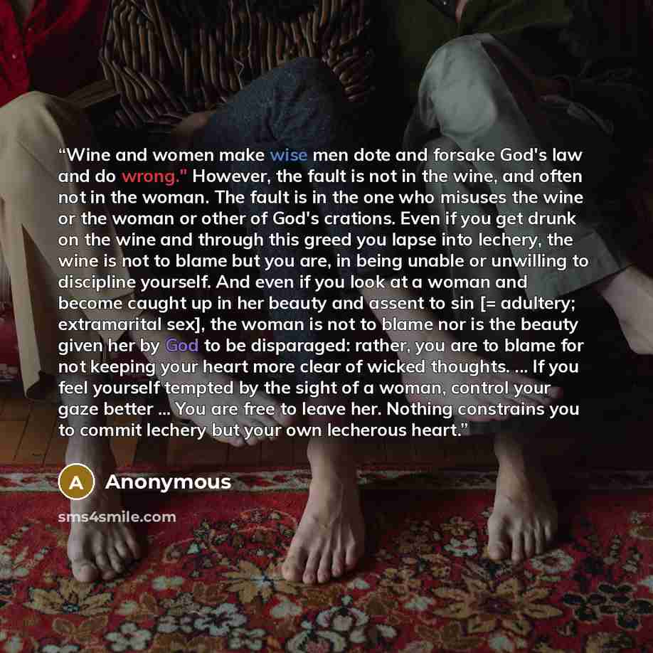 “Wine and women make wise men dote and forsake God's law and do wrong." However, the fault is not in the wine, and often not in the woman. The fault is in the one who misuses the wine or the woman or other of God's crations. Even if you get drunk on the wine and through this greed you lapse into…” quote by Anonymous