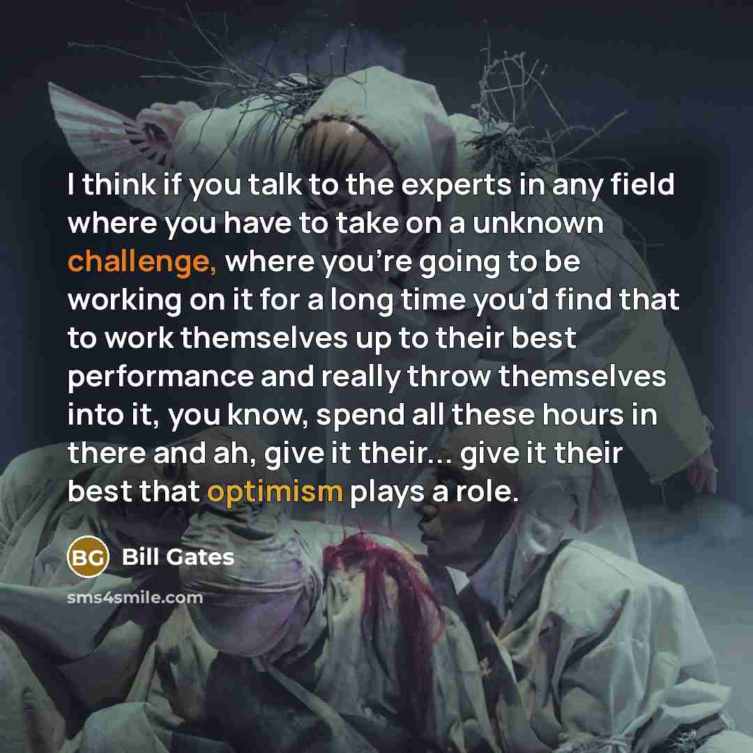 “I think if you talk to the experts in any field where you have to take on a unknown challenge, where you're going to be working on it for a long time you'd find that to work themselves up to their best performance and really throw themselves into it, you know, spend all these hours in there and…” quote by Bill Gates
