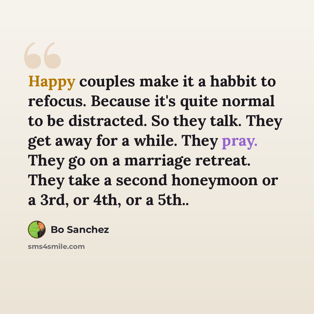 “Happy couples make it a habbit to refocus. Because it's quite normal to be distracted. So they talk. They get away for a while. They pray. They go on a marriage retreat. They take a second honeymoon or a 3rd, or 4th, or a 5th..” quote by Bo Sanchez