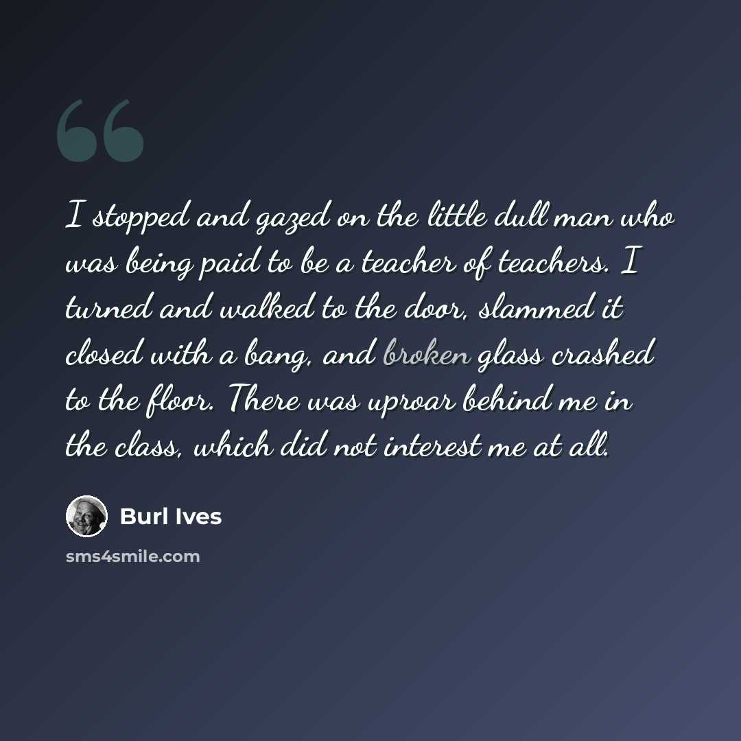 “I stopped and gazed on the little dull man who was being paid to be a teacher of teachers. I turned and walked to the door, slammed it closed with a bang, and broken glass crashed to the floor. There was uproar behind me in the class, which did not interest me at all.” quote by Burl Ives