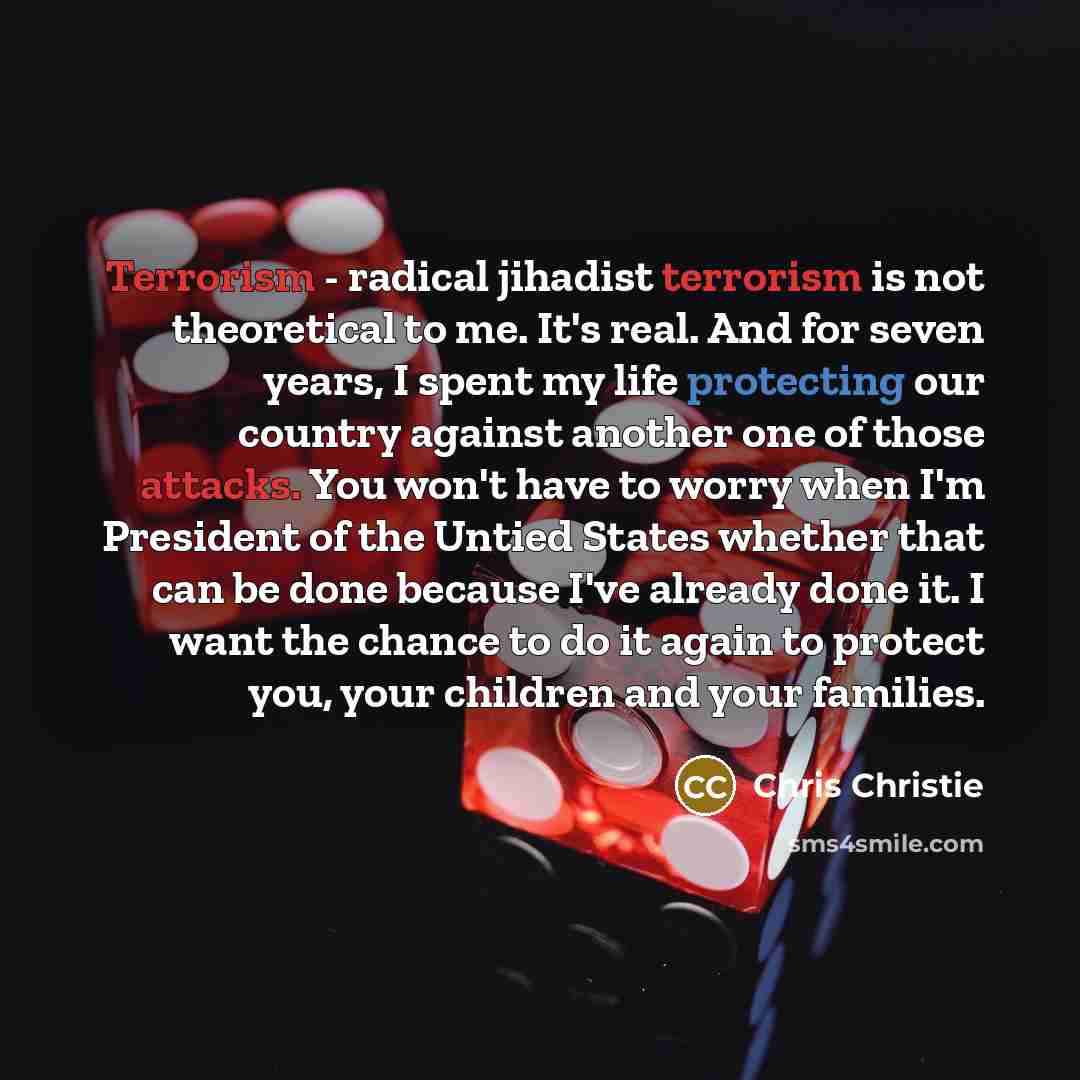 “Terrorism - radical jihadist terrorism is not theoretical to me. It's real. And for seven years, I spent my life protecting our country against another one of those attacks. You won't have to worry when I'm President of the Untied States whether that can be done because I've already done it. I…” quote by Chris Christie