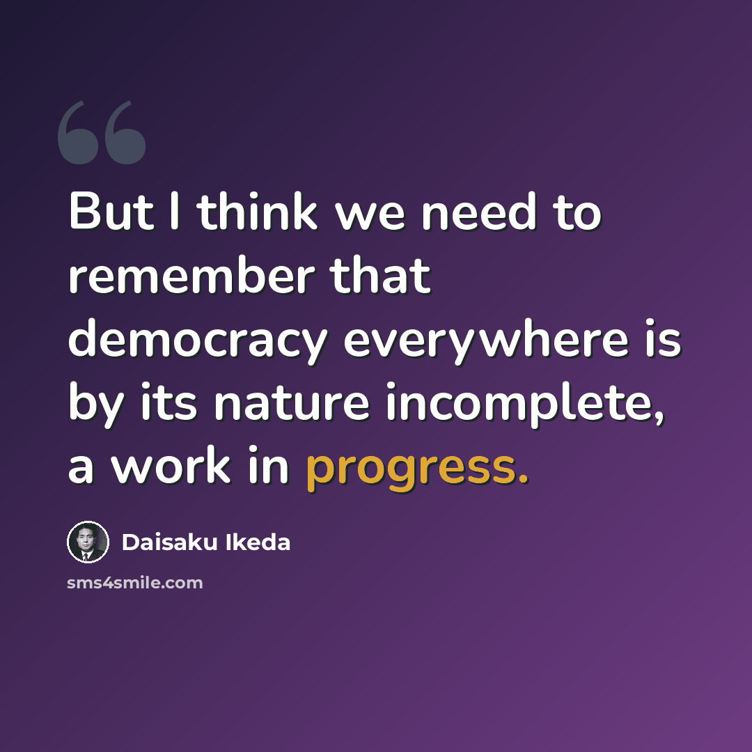 “But I think we need to remember that democracy everywhere is by its nature incomplete, a work in progress.” quote by Daisaku Ikeda