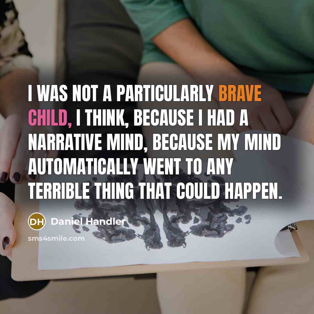 “I was not a particularly brave child, I think, because I had a narrative mind, because my mind automatically went to any terrible thing that could happen.” quote by Daniel Handler