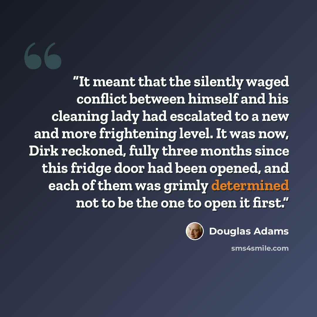 “It meant that the silently waged conflict between himself and his cleaning lady had escalated to a new and more frightening level. It was now, Dirk reckoned, fully three months since this fridge door had been opened, and each of them was grimly determined not to be the one to open it first.” quote by Douglas Adams