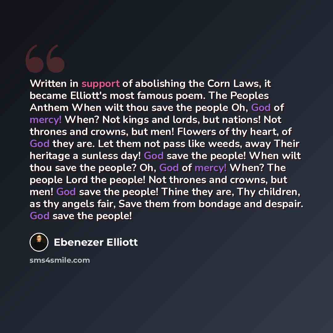“Written in support of abolishing the Corn Laws, it became Elliott's most famous poem. The Peoples Anthem When wilt thou save the people Oh, God of mercy! When? Not kings and lords, but nations! Not thrones and crowns, but men! Flowers of thy heart, of God they are. Let them not pass like weeds…” quote by Ebenezer Elliott