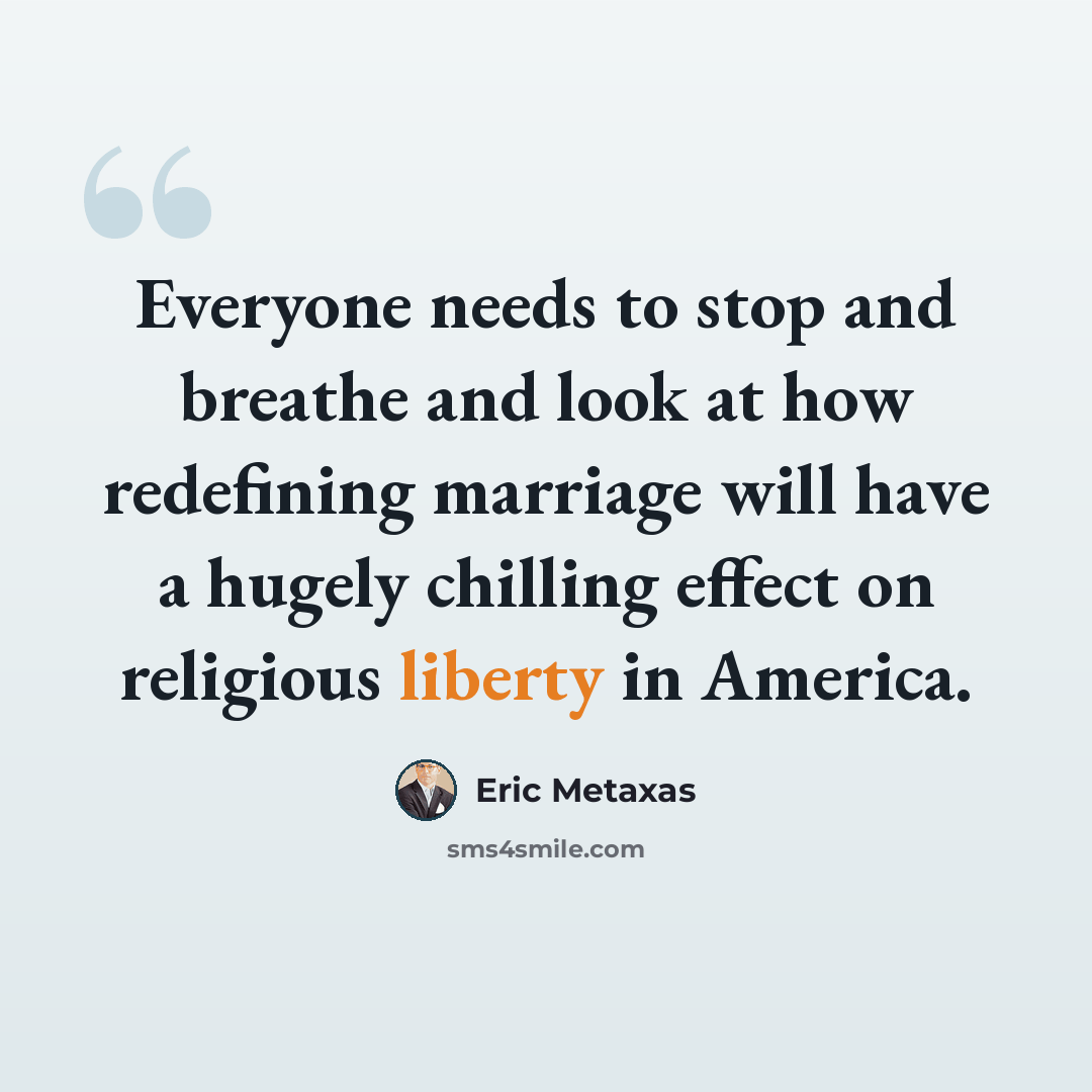 “Everyone needs to stop and breathe and look at how redefining marriage will have a hugely chilling effect on religious liberty in America.” quote by Eric Metaxas