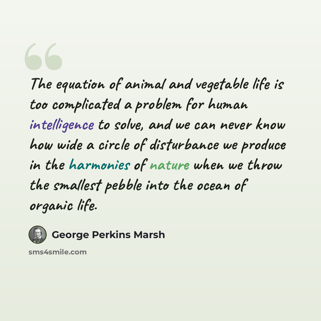 “The equation of animal and vegetable life is too complicated a problem for human intelligence to solve, and we can never know how wide a circle of disturbance we produce in the harmonies of nature when we throw the smallest pebble into the ocean of organic life.” quote by George Perkins Marsh