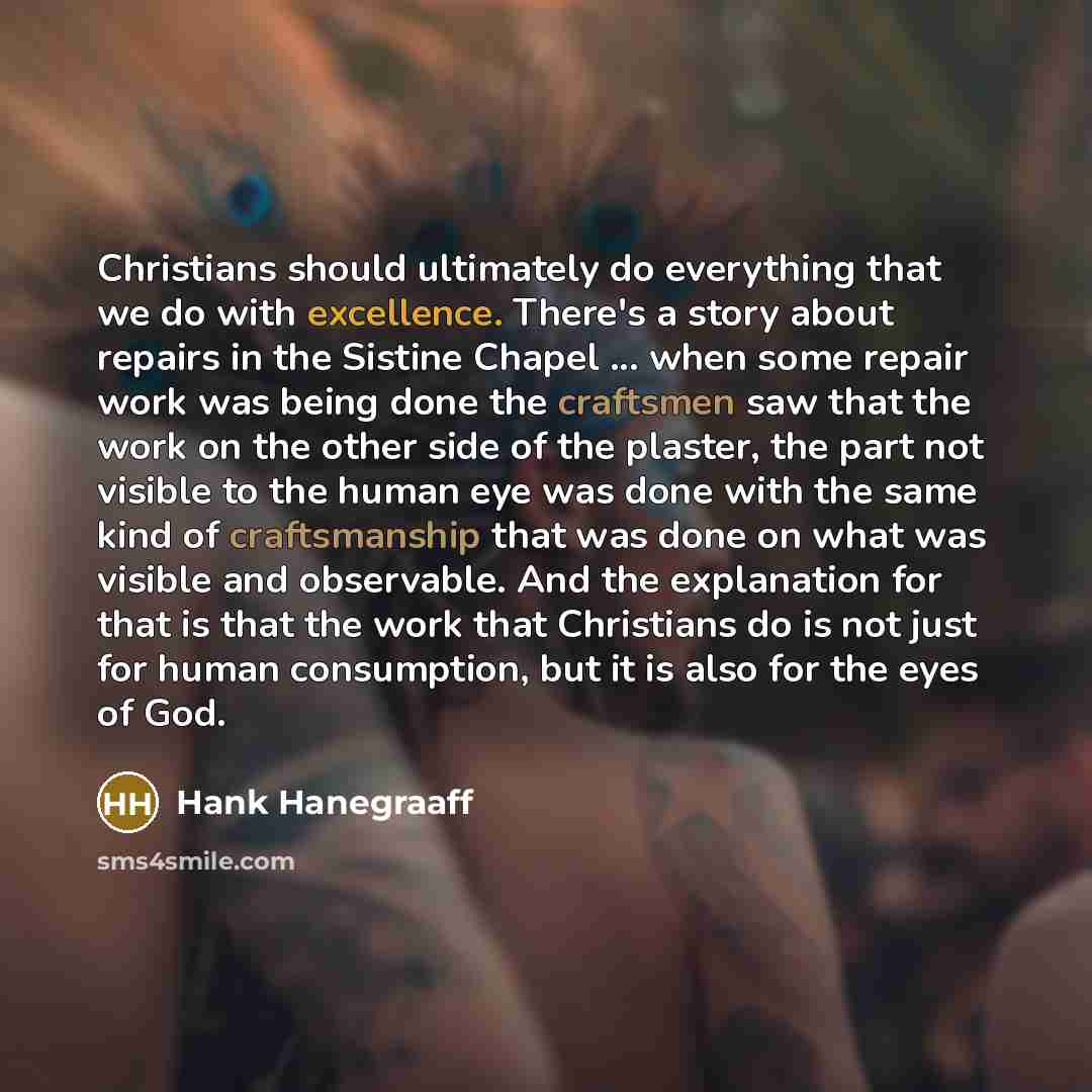 “Christians should ultimately do everything that we do with excellence. There's a story about repairs in the Sistine Chapel ... when some repair work was being done the craftsmen saw that the work on the other side of the plaster, the part not visible to the human eye was done with the same kind of…” quote by Hank Hanegraaff