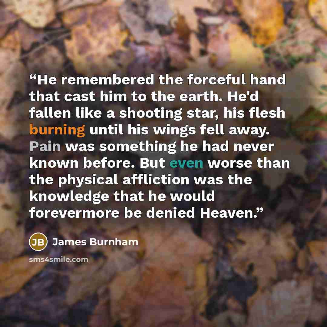 “He remembered the forceful hand that cast him to the earth. He'd fallen like a shooting star, his flesh burning until his wings fell away. Pain was something he had never known before. But even worse than the physical affliction was the knowledge that he would forevermore be denied Heaven.” quote by James Burnham