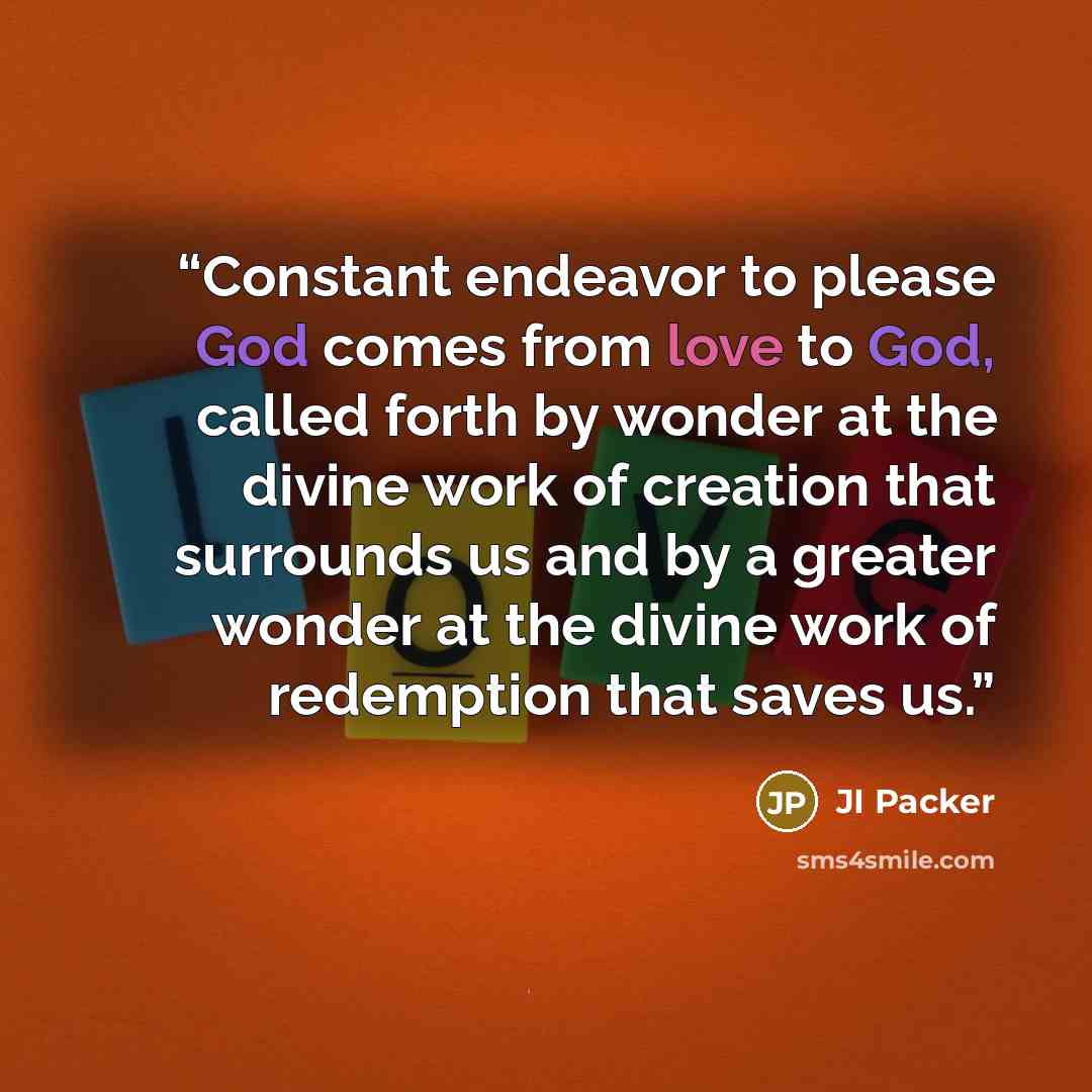 “Constant endeavor to please God comes from love to God, called forth by wonder at the divine work of creation that surrounds us and by a greater wonder at the divine work of redemption that saves us.” quote by JI Packer