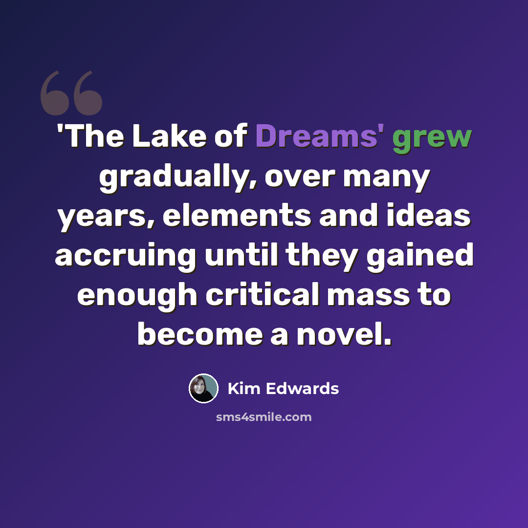 “'The Lake of Dreams' grew gradually, over many years, elements and ideas accruing until they gained enough critical mass to become a novel.” quote by Kim Edwards
