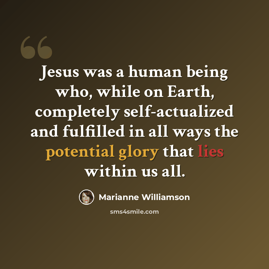 “Jesus was a human being who, while on Earth, completely self-actualized and fulfilled in all ways the potential glory that lies within us all.” quote by Marianne Williamson