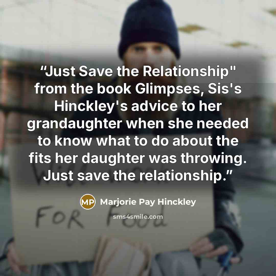 “Just Save the Relationship" from the book Glimpses, Sis's Hinckley's advice to her grandaughter when she needed to know what to do about the fits her daughter was throwing. Just save the relationship.” quote by Marjorie Pay Hinckley