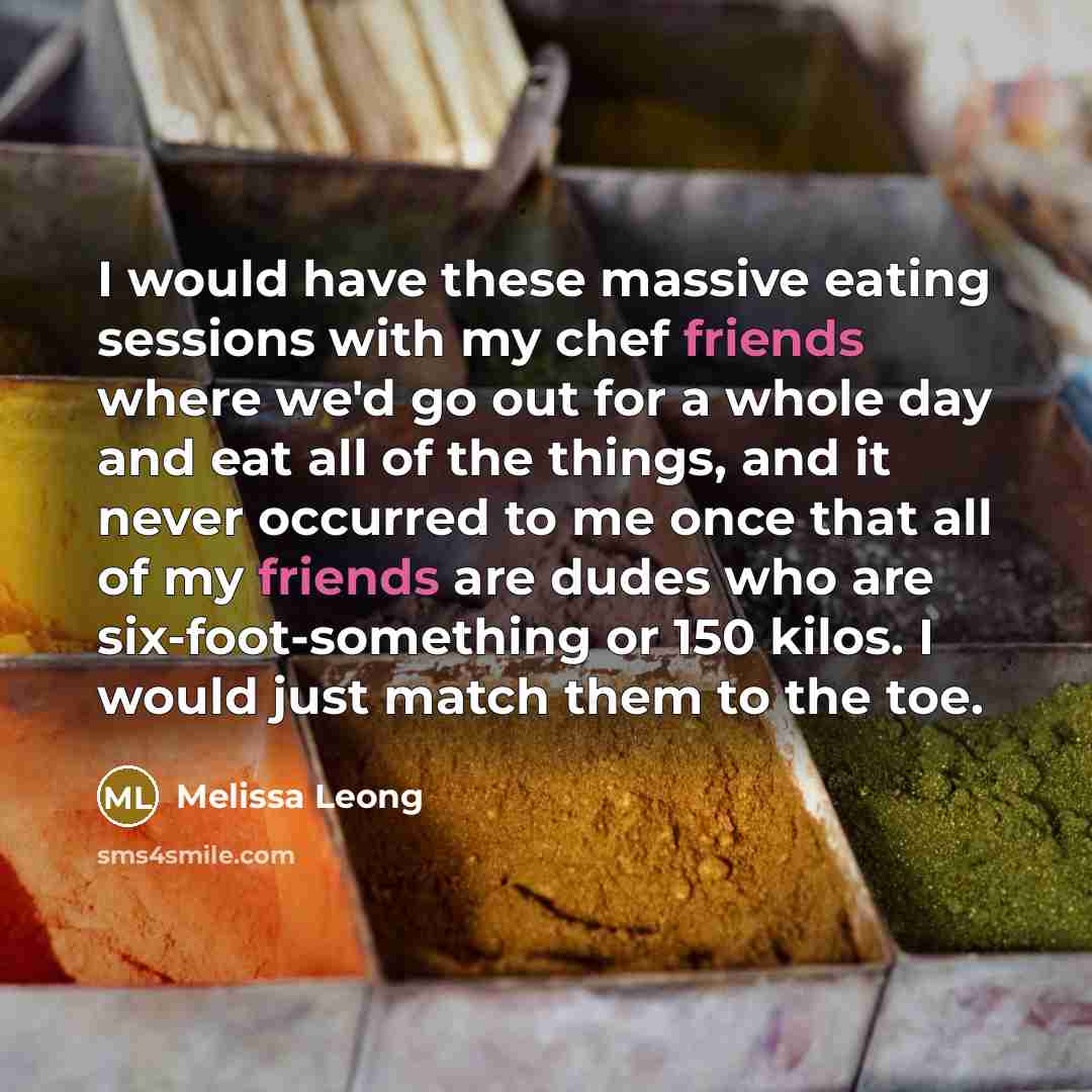 “I would have these massive eating sessions with my chef friends where we'd go out for a whole day and eat all of the things, and it never occurred to me once that all of my friends are dudes who are six-foot-something or 150 kilos. I would just match them to the toe.” quote by Melissa Leong